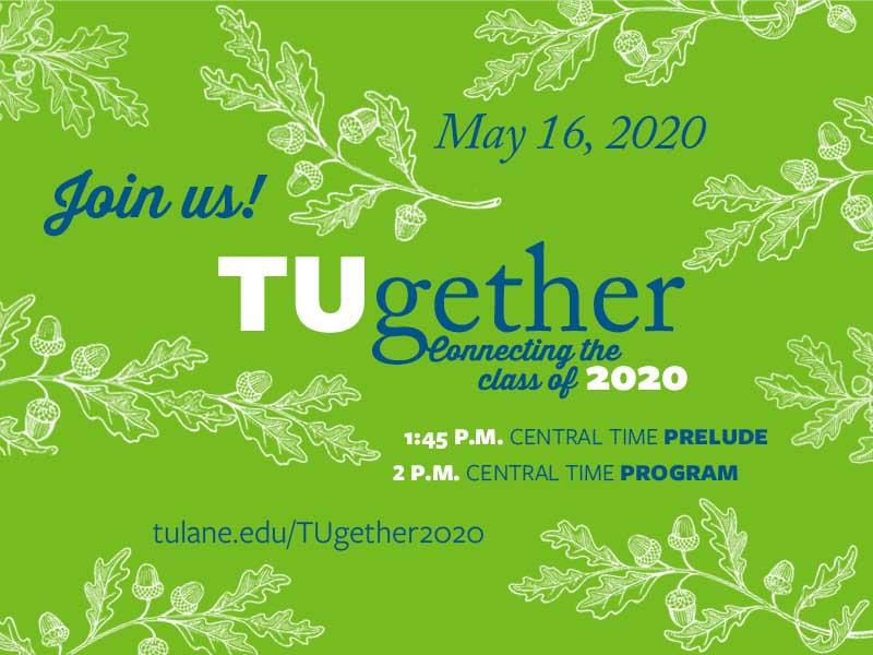 Tulane University will recognize the academic achievements of its 2020 graduates virtually on Saturday, May 16 with "TUgether – Connecting the Class of 2020,” an online live stream celebration of scholastic success, as well as Tulane pride and unity. Tulane University will recognize the academic achievements of its 2020 graduates virtually on Saturday, May 16 with "TUgether – Connecting the Class of 2020,” an online live stream celebration of scholastic success, as well as Tulane pride and unity.